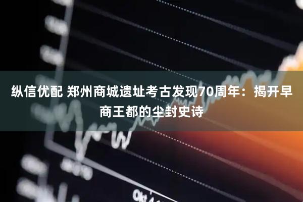 纵信优配 郑州商城遗址考古发现70周年：揭开早商王都的尘封史诗