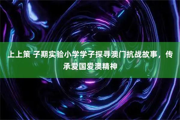 上上策 子期实验小学学子探寻澳门抗战故事，传承爱国爱澳精神