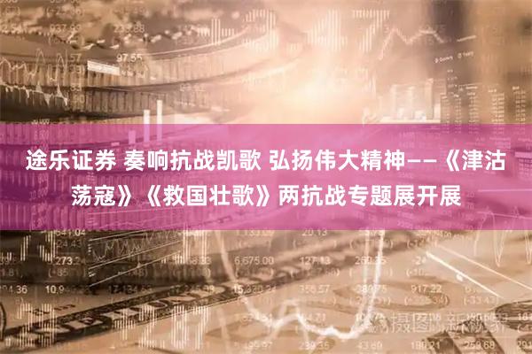 途乐证券 奏响抗战凯歌 弘扬伟大精神——《津沽荡寇》《救国壮歌》两抗战专题展开展