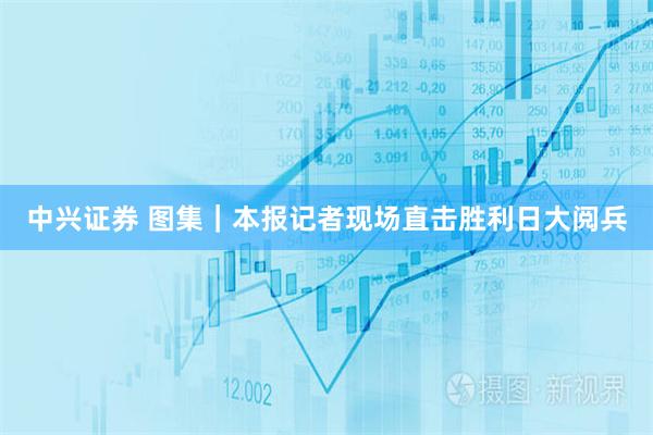 中兴证券 图集｜本报记者现场直击胜利日大阅兵