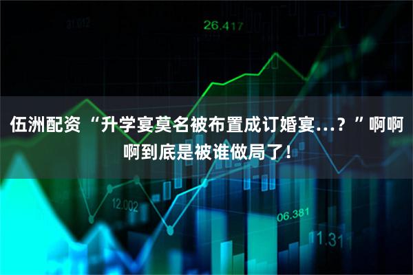 伍洲配资 “升学宴莫名被布置成订婚宴…？”啊啊啊到底是被谁做局了！