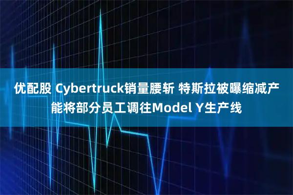 优配股 Cybertruck销量腰斩 特斯拉被曝缩减产能将部分员工调往Model Y生产线