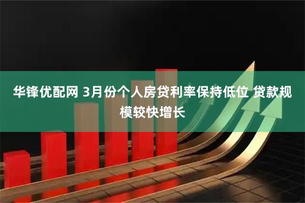 华锋优配网 3月份个人房贷利率保持低位 贷款规模较快增长