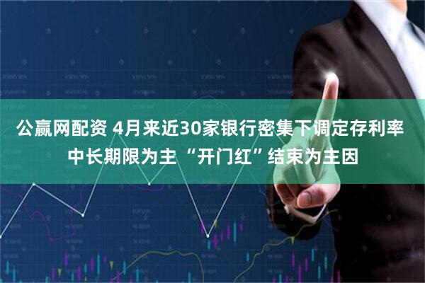 公赢网配资 4月来近30家银行密集下调定存利率 中长期限为主 “开门红”结束为主因