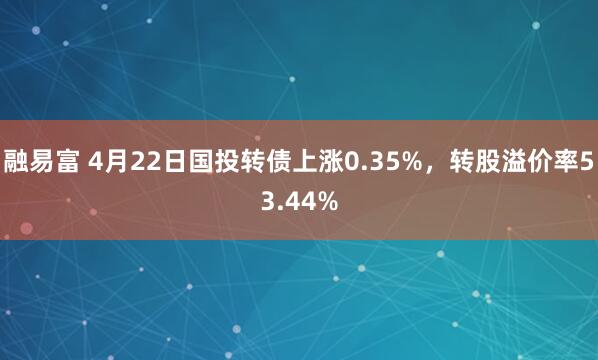 融易富 4月22日国投转债上涨0.35%，转股溢价率53.44%