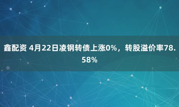 鑫配资 4月22日凌钢转债上涨0%，转股溢价率78.58%