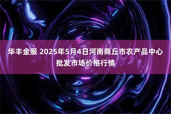 华丰金服 2025年5月4日河南商丘市农产品中心批发市场价格行情