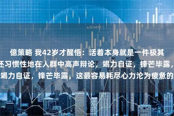 億策略 我42岁才醒悟：活着本身就是一件极其耗费能量的事，如果你还习惯性地在人群中高声辩论，竭力自证，锋芒毕露，这最容易耗尽心力沦为疲惫的囚徒