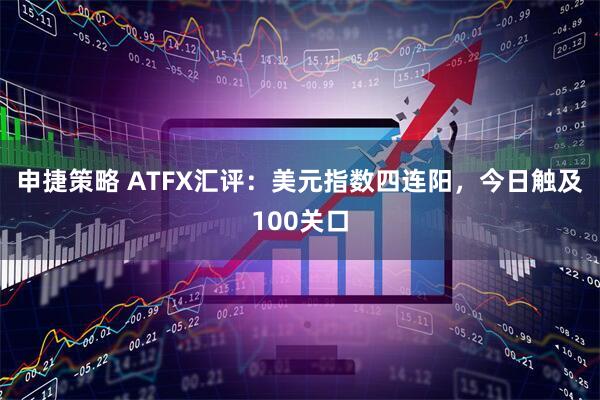 申捷策略 ATFX汇评：美元指数四连阳，今日触及100关口
