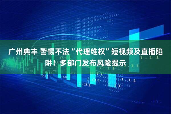 广州典丰 警惕不法“代理维权”短视频及直播陷阱！多部门发布风险提示