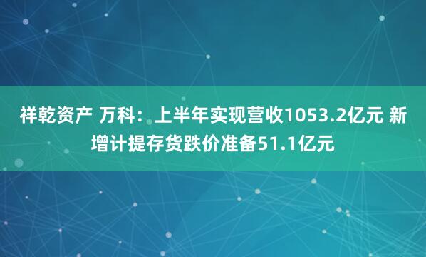 祥乾资产 万科：上半年实现营收1053.2亿元 新增计提存货跌价准备51.1亿元