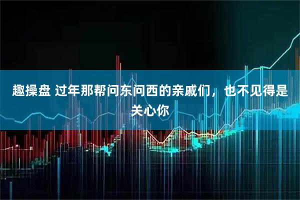 趣操盘 过年那帮问东问西的亲戚们，也不见得是关心你