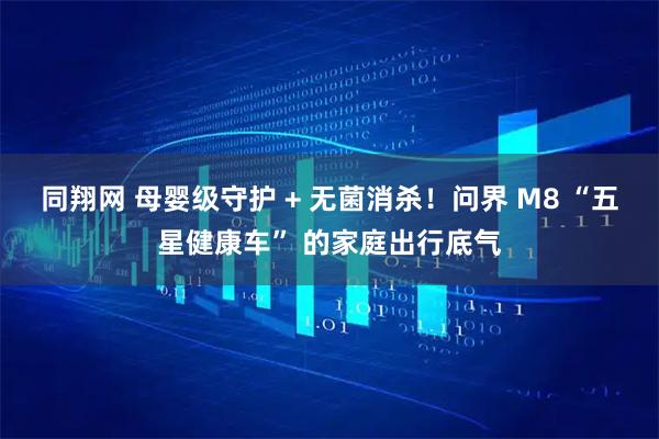 同翔网 母婴级守护 + 无菌消杀！问界 M8 “五星健康车” 的家庭出行底气