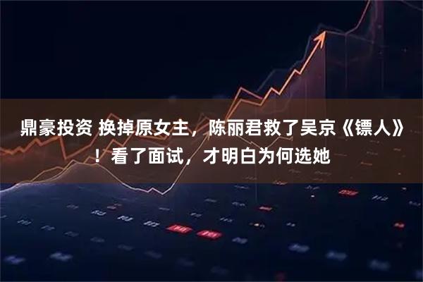 鼎豪投资 换掉原女主，陈丽君救了吴京《镖人》！看了面试，才明白为何选她