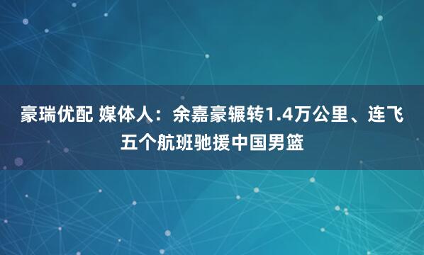 豪瑞优配 媒体人：余嘉豪辗转1.4万公里、连飞五个航班驰援中国男篮