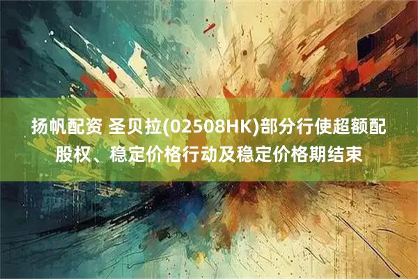 扬帆配资 圣贝拉(02508HK)部分行使超额配股权、稳定价格行动及稳定价格期结束