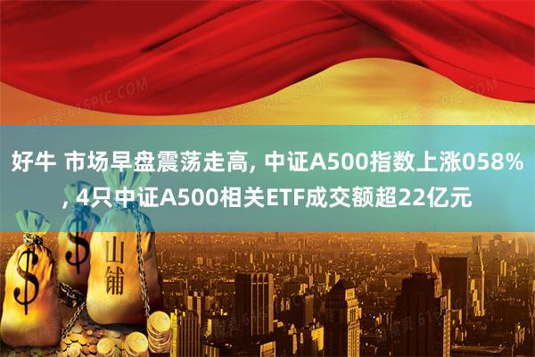 好牛 市场早盘震荡走高, 中证A500指数上涨058%, 4只中证A500相关ETF成交额超22亿元